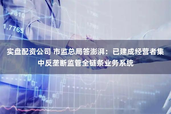 实盘配资公司 市监总局答澎湃：已建成经营者集中反垄断监管全链条业务系统