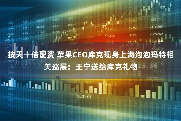 按天十倍配资 苹果CEO库克现身上海泡泡玛特相关巡展：王宁送给库克礼物