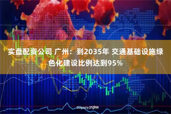 实盘配资公司 广州：到2035年 交通基础设施绿色化建设比例达到95%