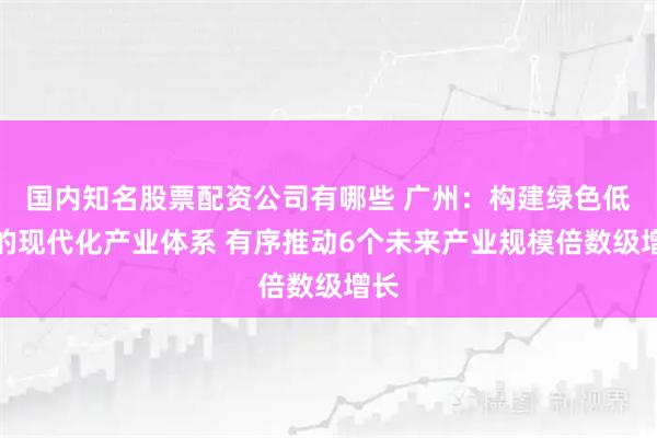 国内知名股票配资公司有哪些 广州：构建绿色低碳的现代化产业体系 有序推动6个未来产业规模倍数级增长
